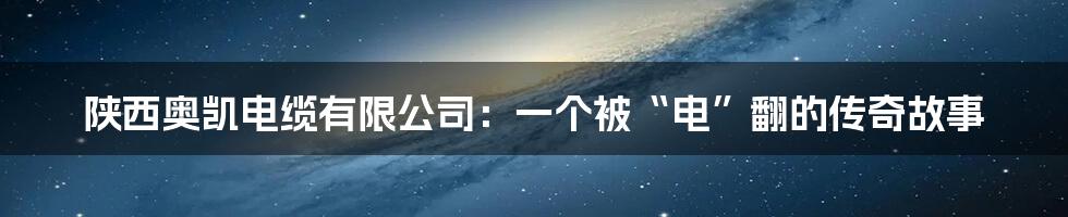 陕西奥凯电缆有限公司：一个被“电”翻的传奇故事