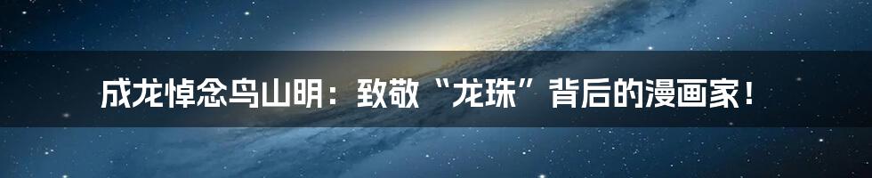 成龙悼念鸟山明：致敬“龙珠”背后的漫画家！