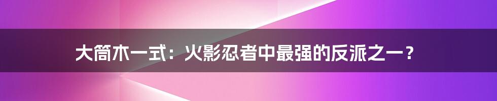 大筒木一式：火影忍者中最强的反派之一？