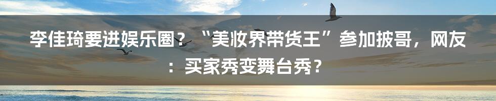 李佳琦要进娱乐圈？“美妆界带货王”参加披哥，网友：买家秀变舞台秀？