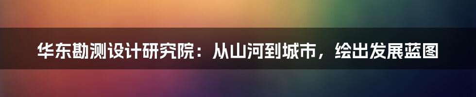 华东勘测设计研究院：从山河到城市，绘出发展蓝图