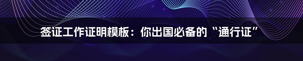 签证工作证明模板：你出国必备的“通行证”