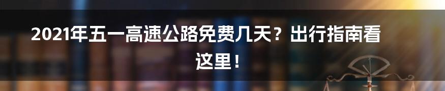 2021年五一高速公路免费几天？出行指南看这里！