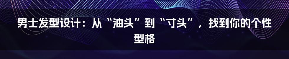 男士发型设计：从“油头”到“寸头”，找到你的个性型格