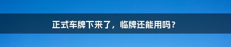 正式车牌下来了，临牌还能用吗？