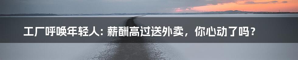 工厂呼唤年轻人: 薪酬高过送外卖，你心动了吗？