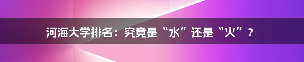 河海大学排名：究竟是“水”还是“火”？