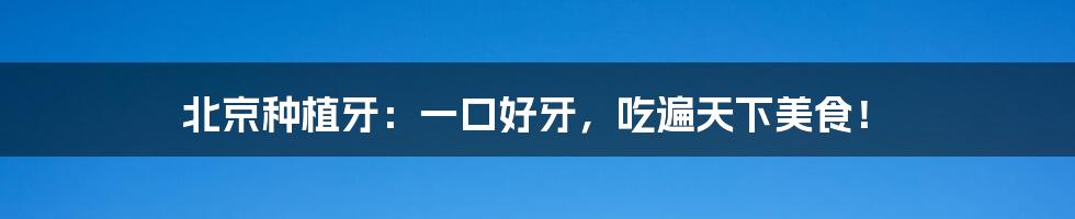 北京种植牙：一口好牙，吃遍天下美食！