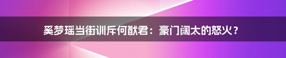 奚梦瑶当街训斥何猷君：豪门阔太的怒火？