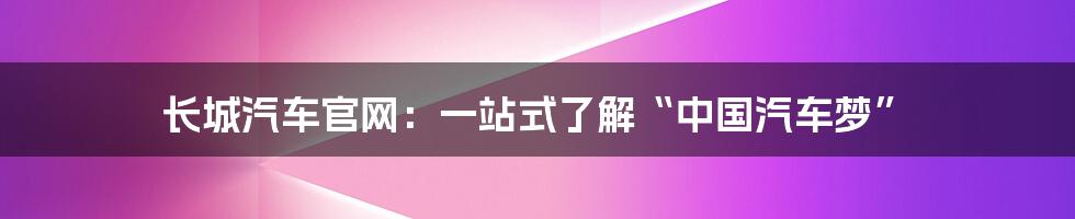 长城汽车官网：一站式了解“中国汽车梦”