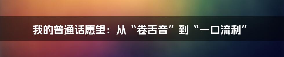 我的普通话愿望：从“卷舌音”到“一口流利”