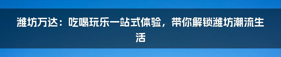 潍坊万达：吃喝玩乐一站式体验，带你解锁潍坊潮流生活