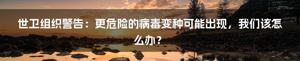 世卫组织警告：更危险的病毒变种可能出现，我们该怎么办？