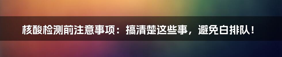 核酸检测前注意事项：搞清楚这些事，避免白排队！