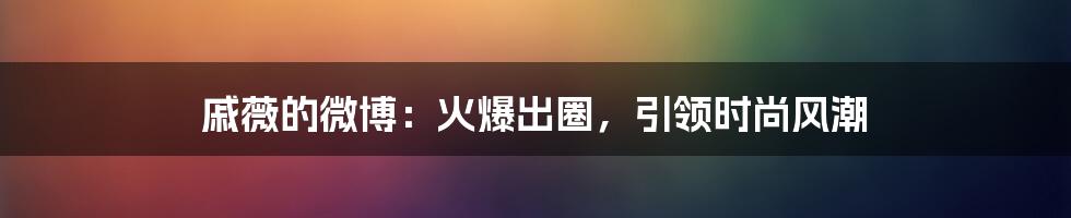 戚薇的微博：火爆出圈，引领时尚风潮