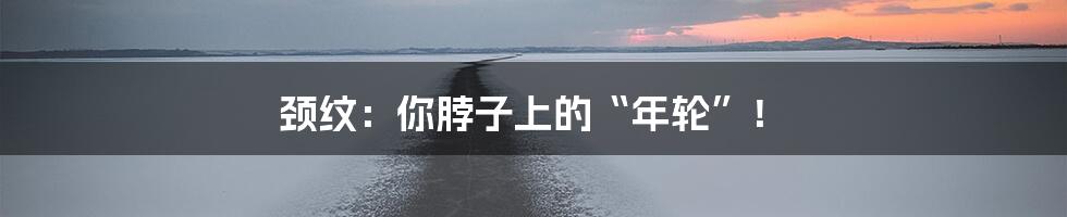 颈纹：你脖子上的“年轮”！