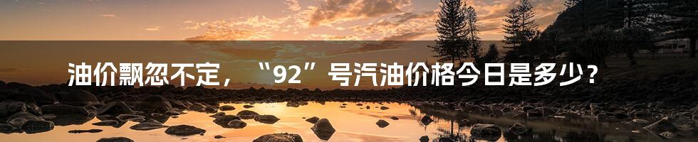 油价飘忽不定，“92”号汽油价格今日是多少？