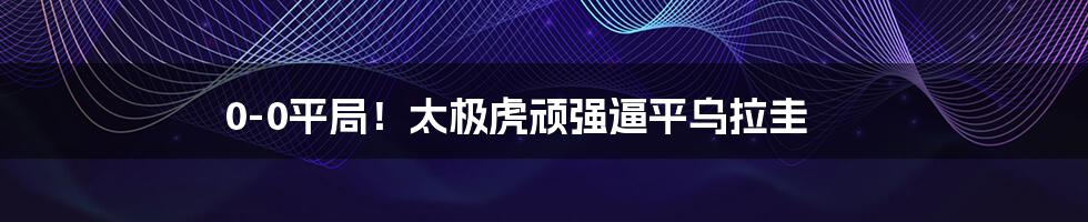 0-0平局！太极虎顽强逼平乌拉圭