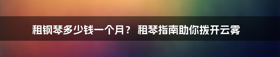 租钢琴多少钱一个月？ 租琴指南助你拨开云雾