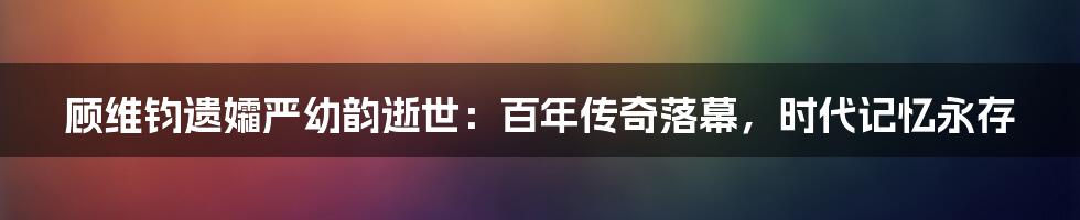 顾维钧遗孀严幼韵逝世：百年传奇落幕，时代记忆永存