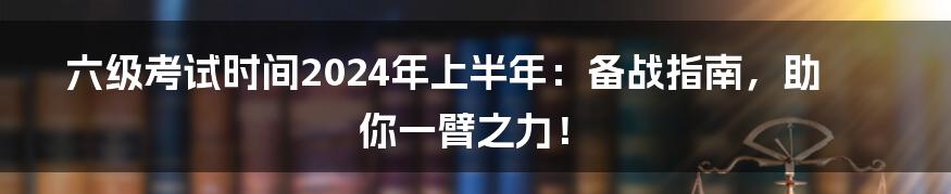 六级考试时间2024年上半年：备战指南，助你一臂之力！