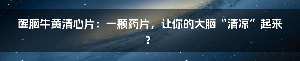 醒脑牛黄清心片：一颗药片，让你的大脑“清凉”起来？