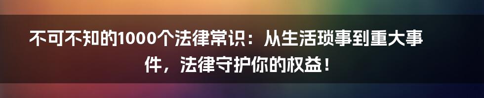 不可不知的1000个法律常识：从生活琐事到重大事件，法律守护你的权益！