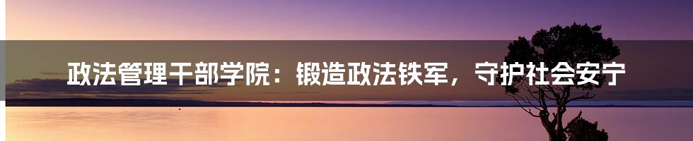 政法管理干部学院：锻造政法铁军，守护社会安宁