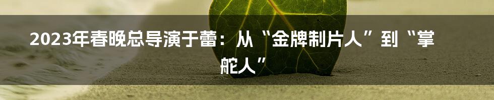 2023年春晚总导演于蕾：从“金牌制片人”到“掌舵人”