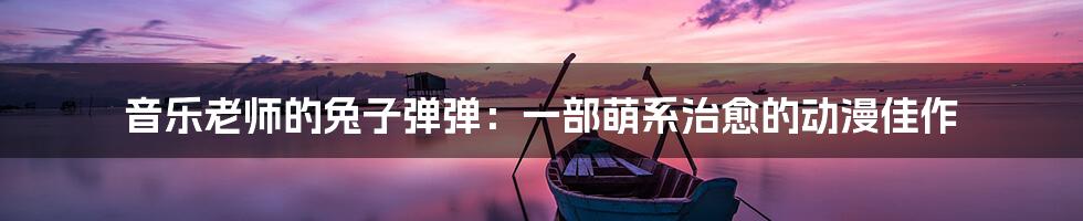 音乐老师的兔子弹弹：一部萌系治愈的动漫佳作