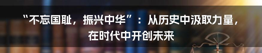 “不忘国耻，振兴中华”：从历史中汲取力量，在时代中开创未来