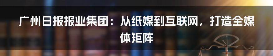 广州日报报业集团：从纸媒到互联网，打造全媒体矩阵