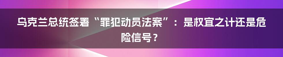 乌克兰总统签署“罪犯动员法案”：是权宜之计还是危险信号？