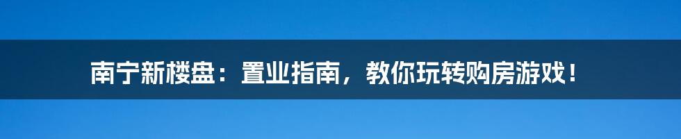 南宁新楼盘：置业指南，教你玩转购房游戏！