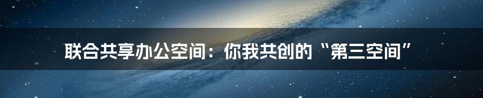 联合共享办公空间：你我共创的“第三空间”