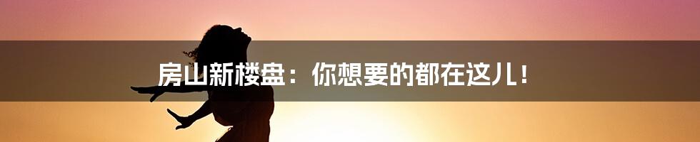 房山新楼盘：你想要的都在这儿！