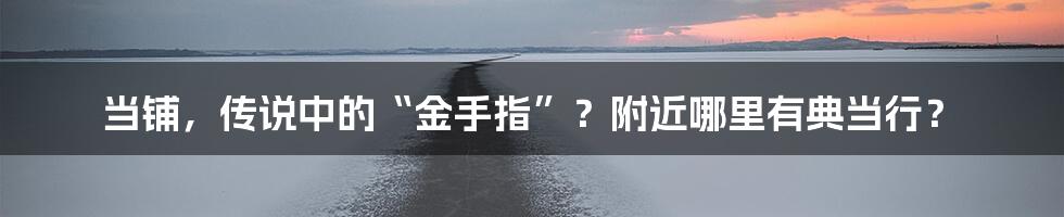 当铺，传说中的“金手指”？附近哪里有典当行？