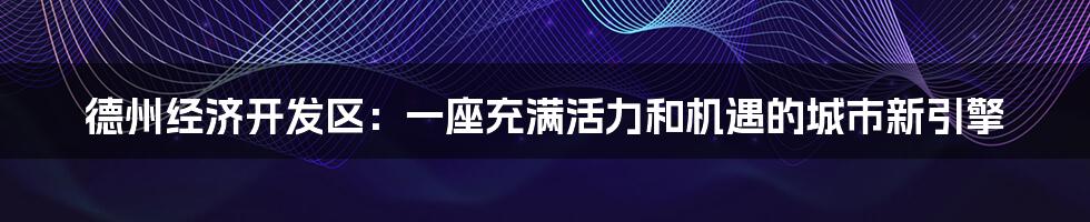 德州经济开发区：一座充满活力和机遇的城市新引擎