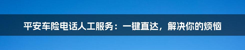 平安车险电话人工服务：一键直达，解决你的烦恼