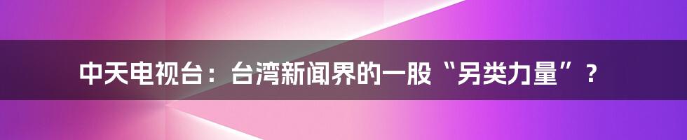 中天电视台：台湾新闻界的一股“另类力量”？