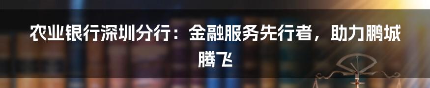 农业银行深圳分行：金融服务先行者，助力鹏城腾飞