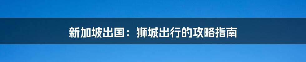 新加坡出国：狮城出行的攻略指南