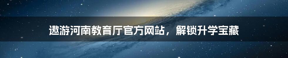 遨游河南教育厅官方网站，解锁升学宝藏