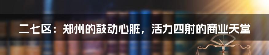 二七区：郑州的鼓动心脏，活力四射的商业天堂