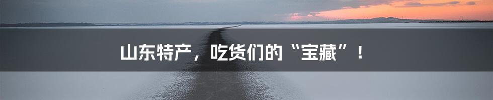 山东特产，吃货们的“宝藏”！