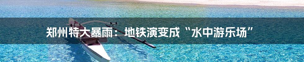 郑州特大暴雨：地铁演变成“水中游乐场”