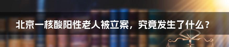 北京一核酸阳性老人被立案，究竟发生了什么？