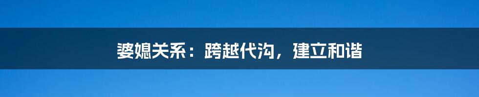 婆媳关系：跨越代沟，建立和谐