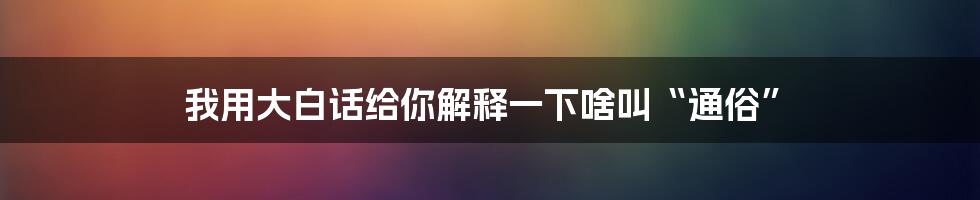 我用大白话给你解释一下啥叫“通俗”