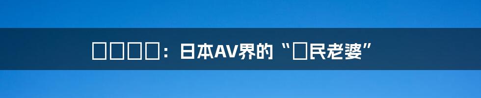 紗倉まな：日本AV界的“國民老婆”